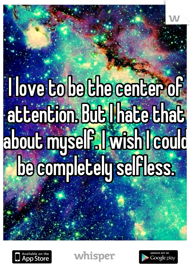 I love to be the center of attention. But I hate that about myself. I wish I could be completely selfless. 