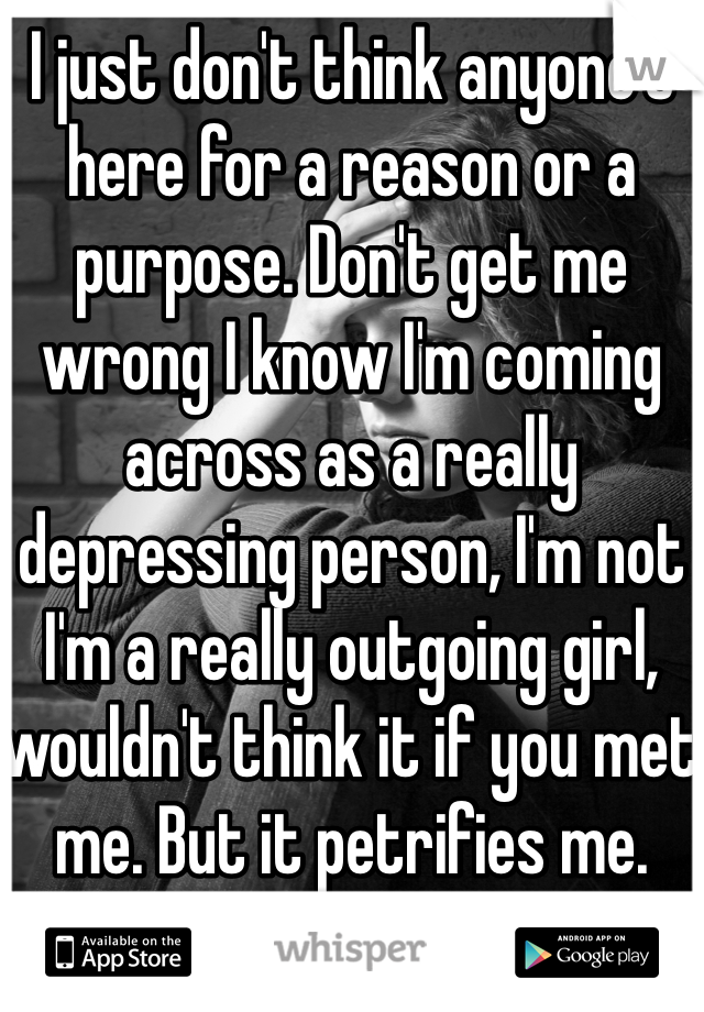 I just don't think anyone's here for a reason or a purpose. Don't get me wrong I know I'm coming across as a really depressing person, I'm not I'm a really outgoing girl, wouldn't think it if you met me. But it petrifies me. what do you think happens?