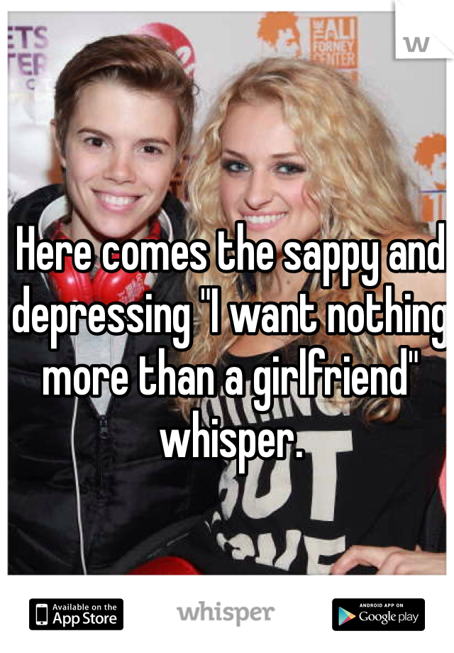 Here comes the sappy and depressing "I want nothing more than a girlfriend" whisper.