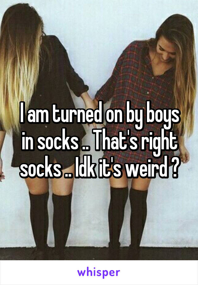 I am turned on by boys in socks .. That's right socks .. Idk it's weird 😐