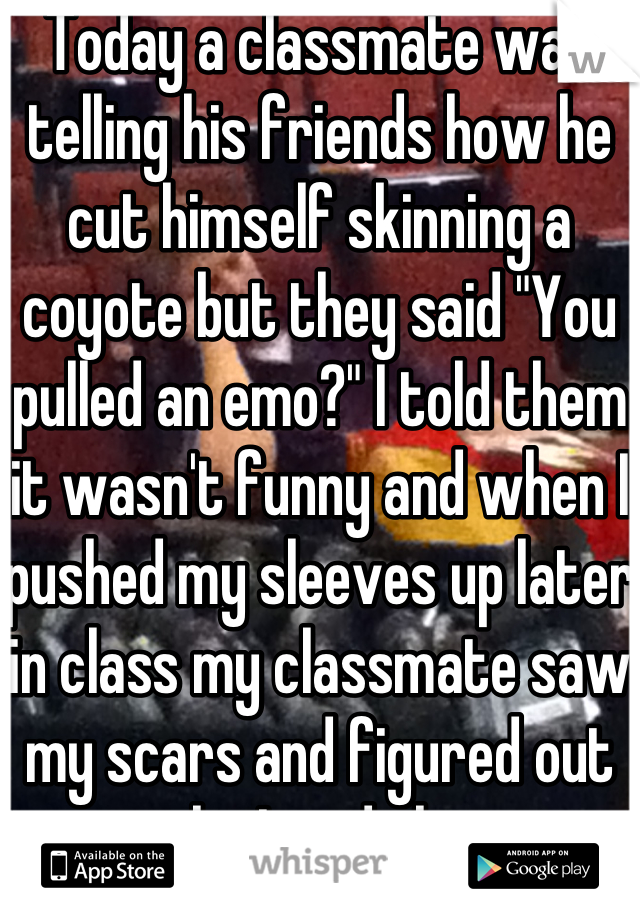Today a classmate was telling his friends how he cut himself skinning a coyote but they said "You pulled an emo?" I told them it wasn't funny and when I pushed my sleeves up later in class my classmate saw my scars and figured out why I said that