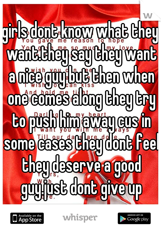 girls dont know what they want.they say they want a nice guy but then when one comes along they try to push him away cus in some cases they dont feel they deserve a good guy.just dont give up