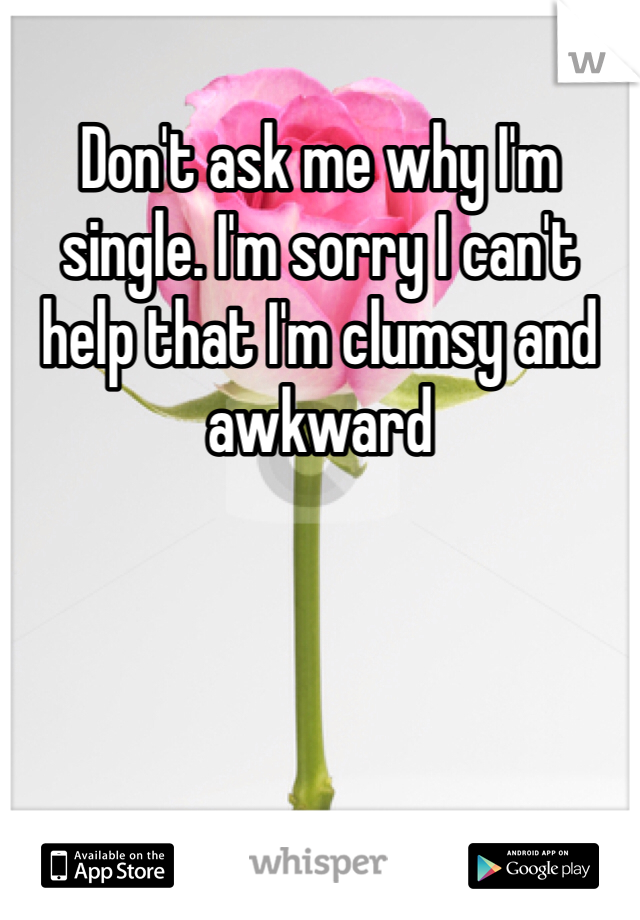 Don't ask me why I'm single. I'm sorry I can't help that I'm clumsy and awkward