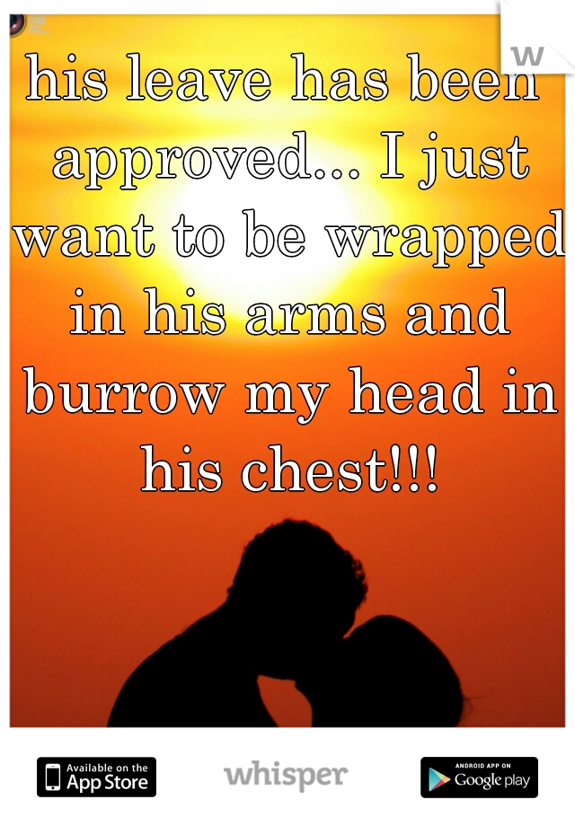 his leave has been approved... I just want to be wrapped in his arms and burrow my head in his chest!!!