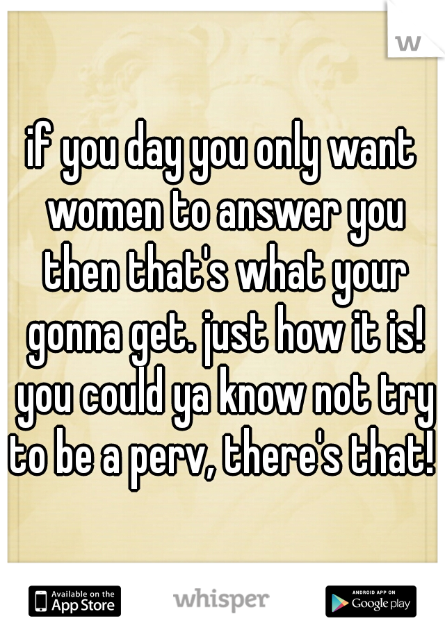 if you day you only want women to answer you then that's what your gonna get. just how it is! you could ya know not try to be a perv, there's that! 