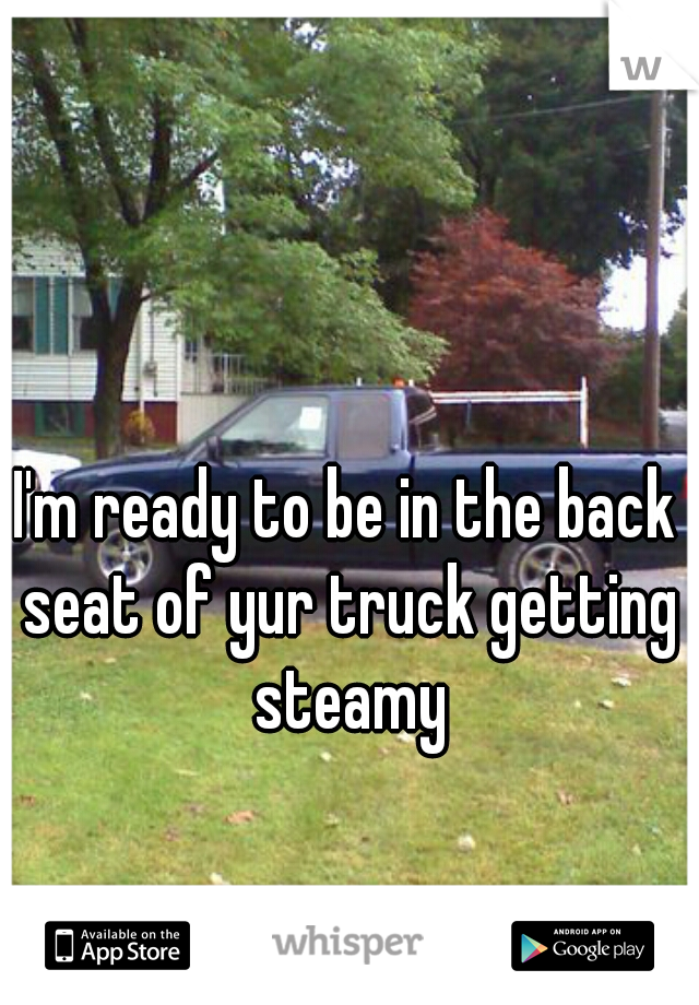 I'm ready to be in the back seat of yur truck getting steamy