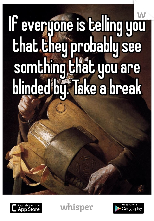 If everyone is telling you that they probably see somthing that you are blinded by. Take a break
