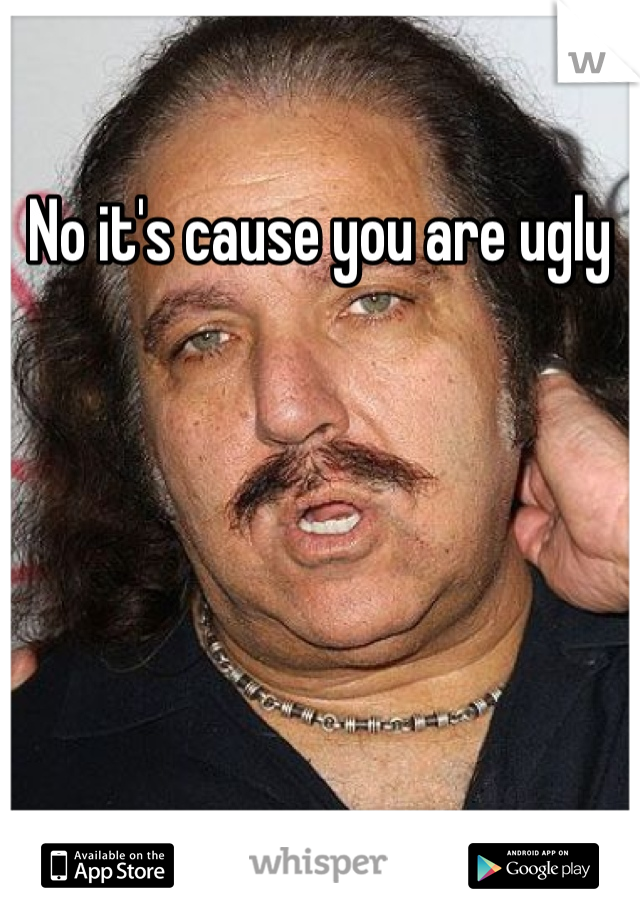 No it's cause you are ugly