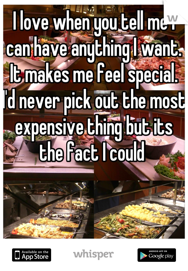 I love when you tell me I can have anything I want. It makes me feel special. I'd never pick out the most expensive thing but its the fact I could 
