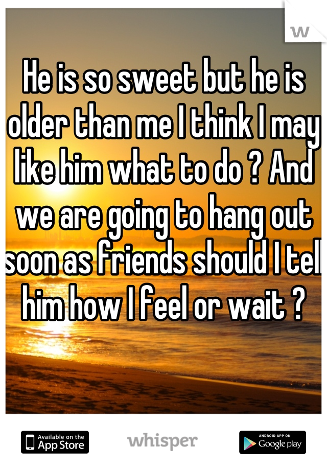 He is so sweet but he is older than me I think I may like him what to do ? And we are going to hang out soon as friends should I tell him how I feel or wait ?