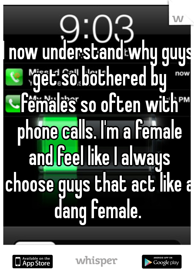 I now understand why guys get so bothered by females so often with phone calls. I'm a female and feel like I always choose guys that act like a dang female. 
