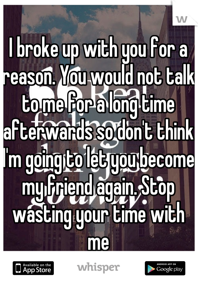 I broke up with you for a reason. You would not talk to me for a long time afterwards so don't think I'm going to let you become my friend again. Stop wasting your time with me