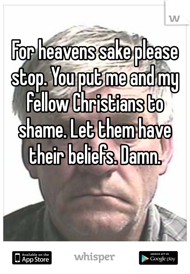 For heavens sake please stop. You put me and my fellow Christians to shame. Let them have their beliefs. Damn. 