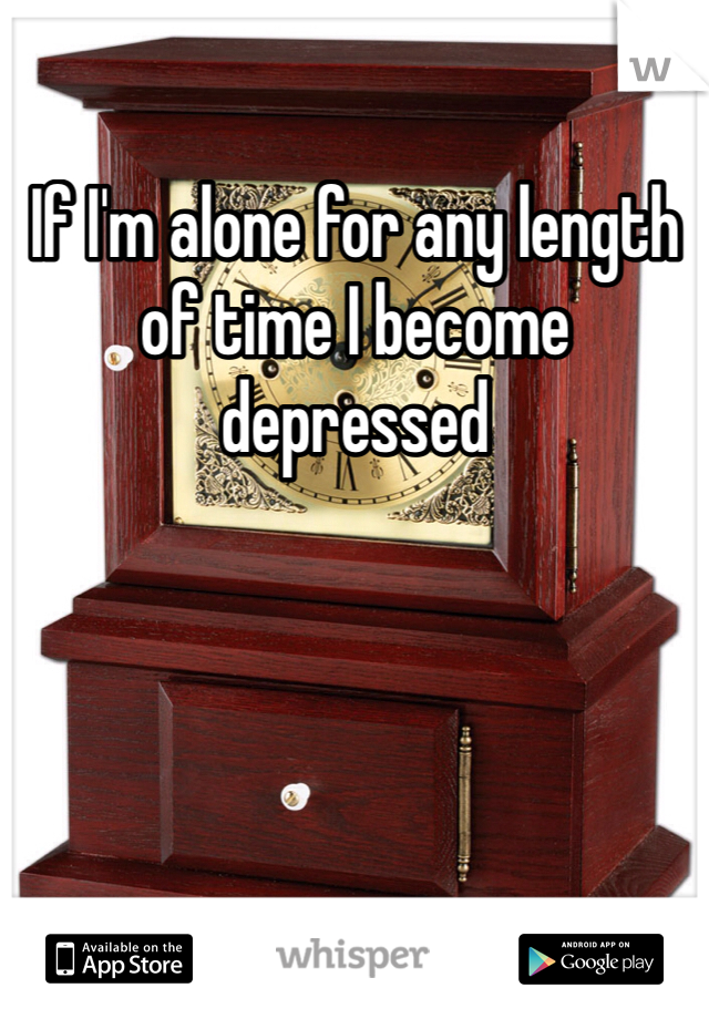 If I'm alone for any length of time I become depressed
