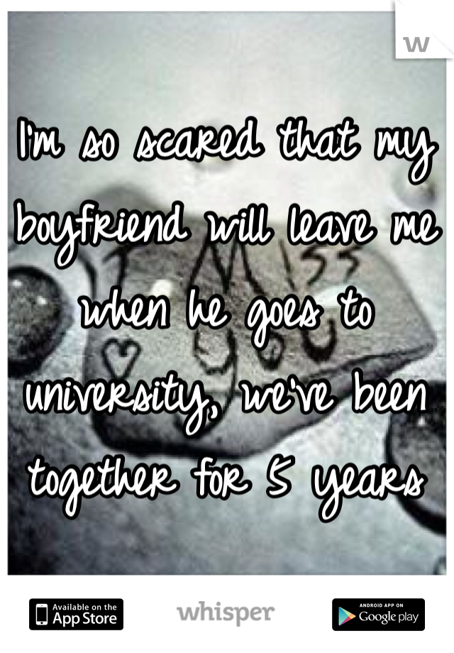 I'm so scared that my boyfriend will leave me when he goes to university, we've been together for 5 years 