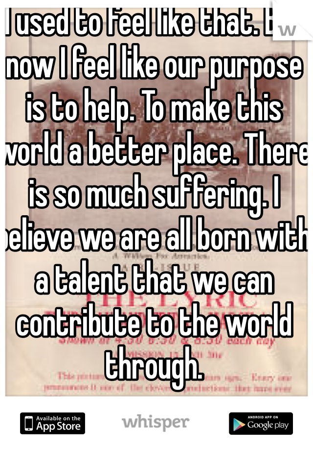 I used to feel like that. But now I feel like our purpose is to help. To make this world a better place. There is so much suffering. I believe we are all born with a talent that we can contribute to the world through. 