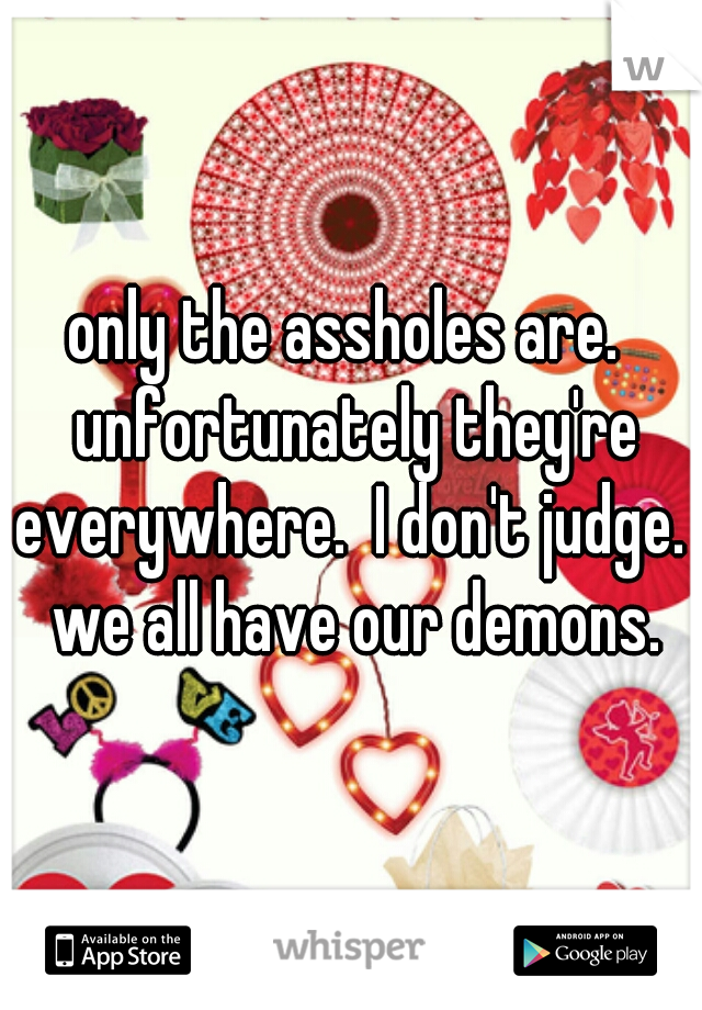 only the assholes are.  unfortunately they're everywhere.  I don't judge.  we all have our demons.