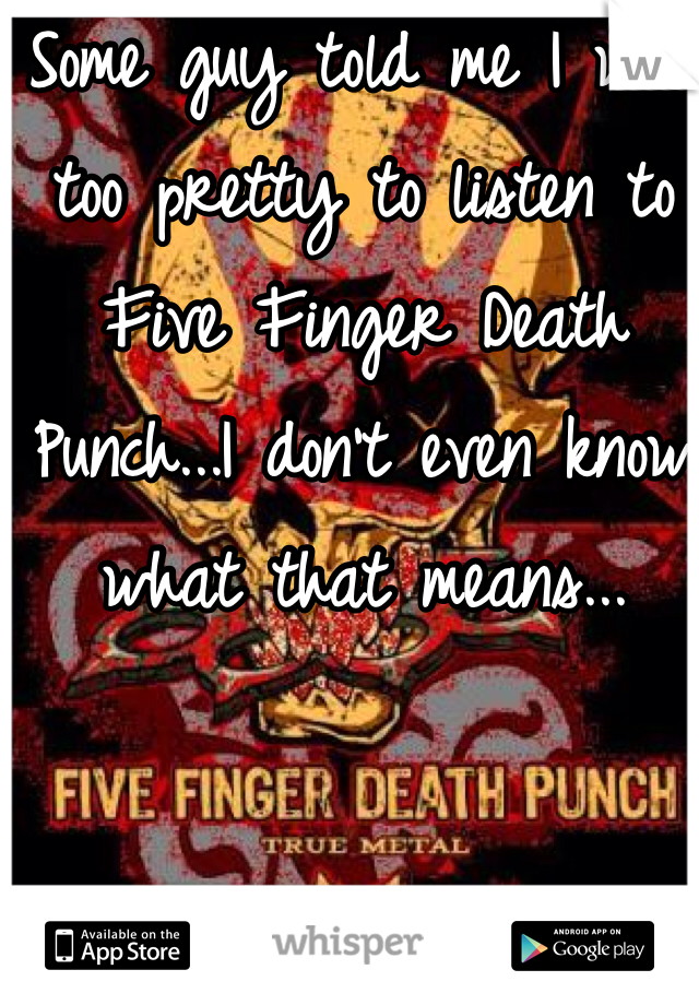 Some guy told me I was too pretty to listen to Five Finger Death Punch...I don't even know what that means...