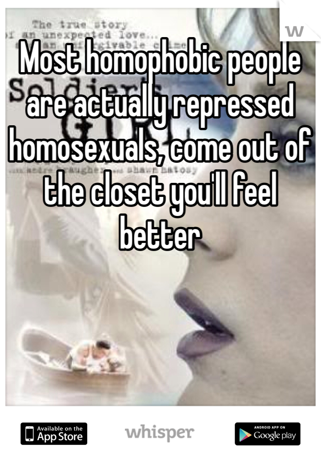 Most homophobic people are actually repressed homosexuals, come out of the closet you'll feel better