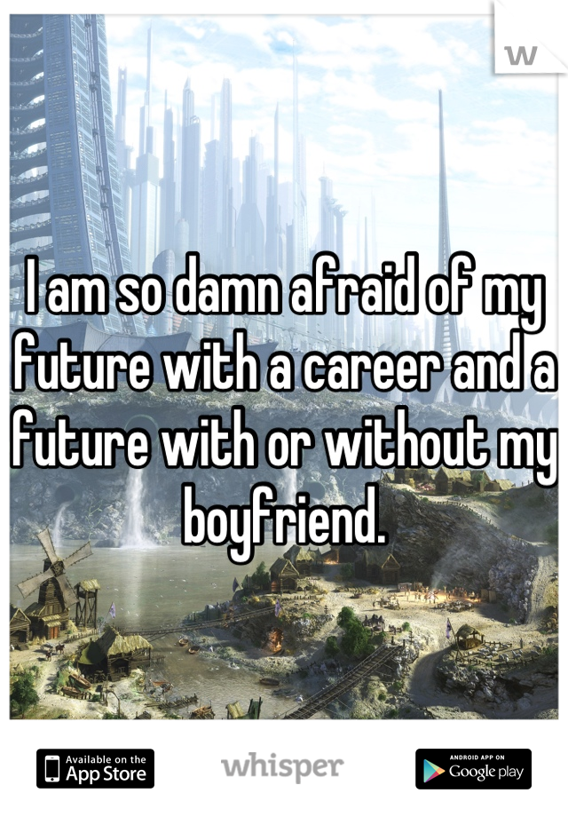 I am so damn afraid of my future with a career and a future with or without my boyfriend.