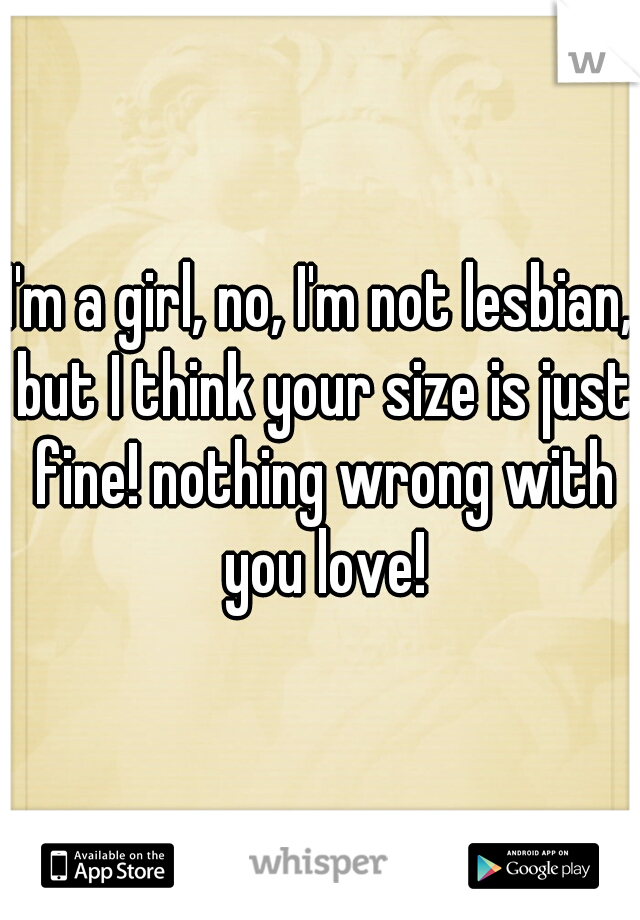 I'm a girl, no, I'm not lesbian, but I think your size is just fine! nothing wrong with you love!