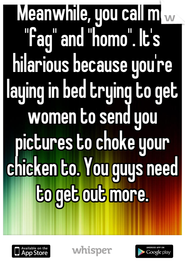 Meanwhile, you call me "fag" and "homo". It's hilarious because you're laying in bed trying to get women to send you pictures to choke your chicken to. You guys need to get out more.