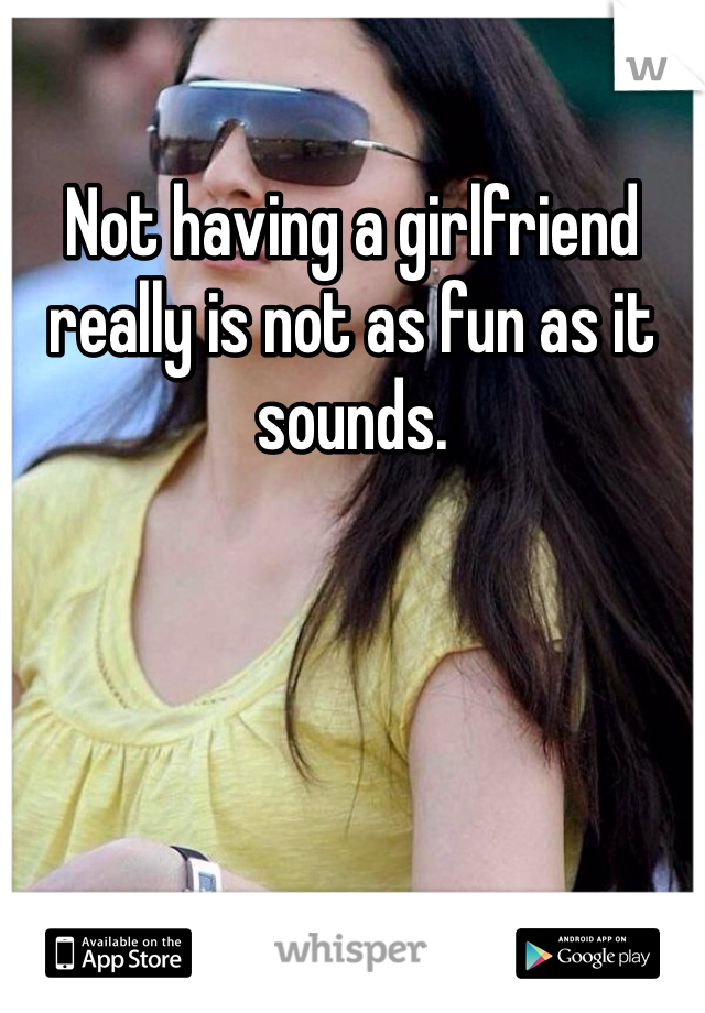 Not having a girlfriend really is not as fun as it sounds. 
