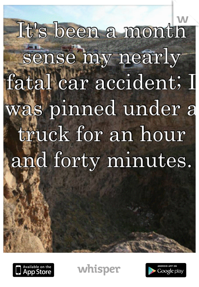 It's been a month sense my nearly fatal car accident; I was pinned under a truck for an hour and forty minutes. 