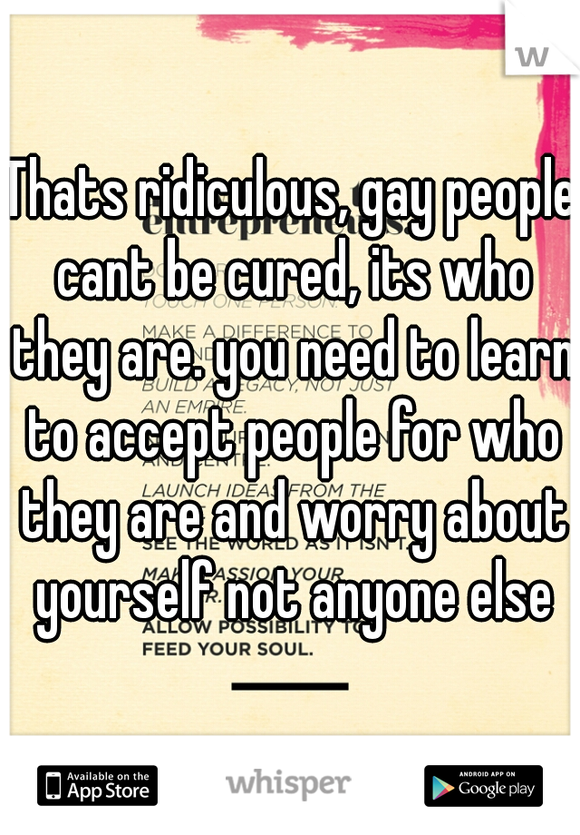 Thats ridiculous, gay people cant be cured, its who they are. you need to learn to accept people for who they are and worry about yourself not anyone else