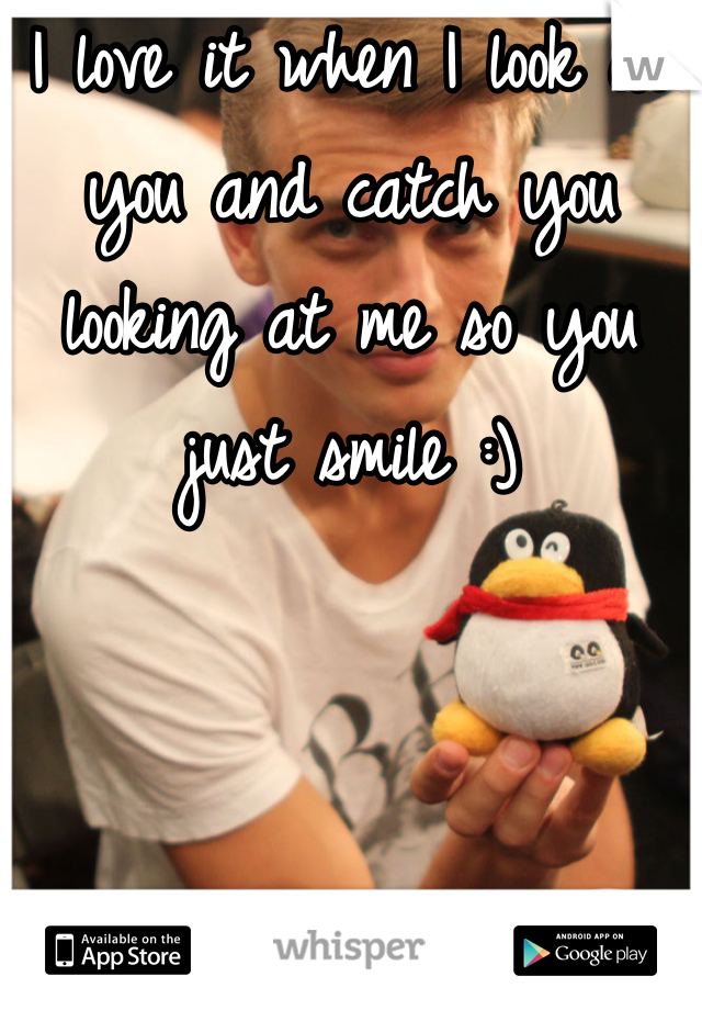 I love it when I look at you and catch you looking at me so you just smile :)