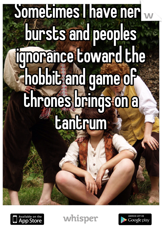 Sometimes I have nerd bursts and peoples ignorance toward the hobbit and game of thrones brings on a tantrum