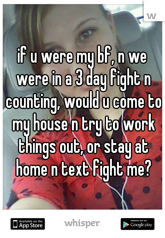 if u were my bf, n we were in a 3 day fight n counting, would u come to my house n try to work things out, or stay at home n text fight me?
