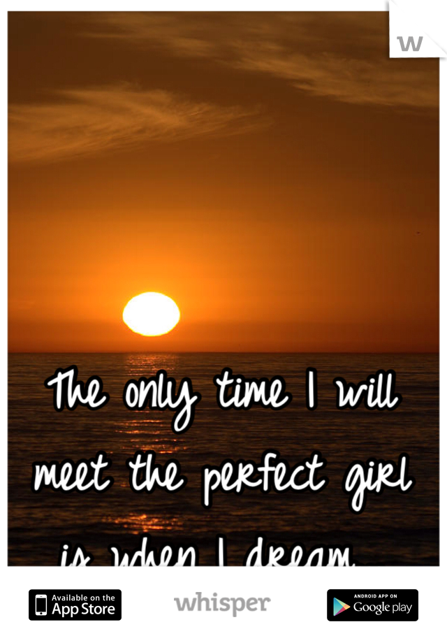 The only time I will meet the perfect girl 
is when I dream...