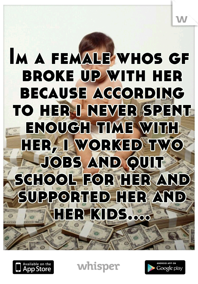 Im a female whos gf broke up with her because according to her i never spent enough time with her, i worked two jobs and quit school for her and supported her and her kids....