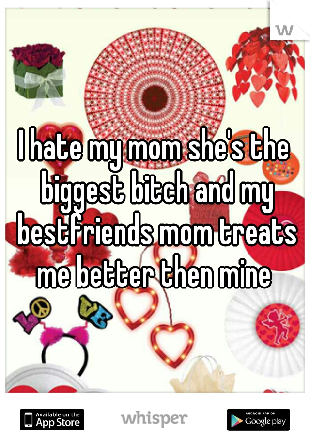 I hate my mom she's the biggest bitch and my bestfriends mom treats me better then mine 