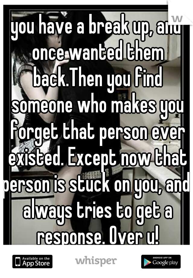 you have a break up, and once wanted them back.Then you find someone who makes you forget that person ever existed. Except now that person is stuck on you, and  always tries to get a response. Over u!