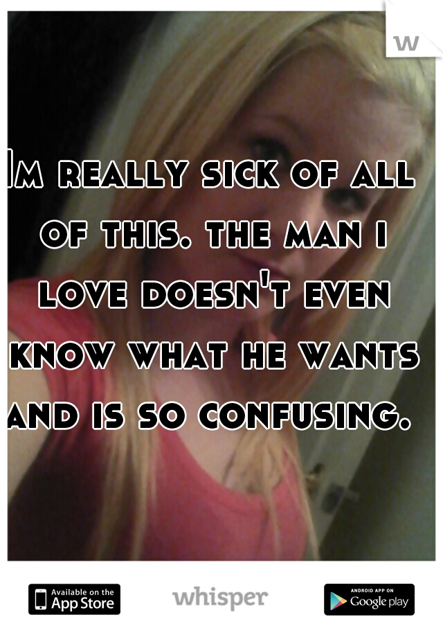 Im really sick of all of this. the man i love doesn't even know what he wants and is so confusing. 
