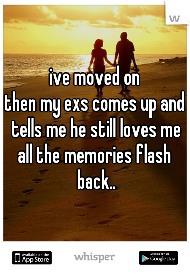 ive moved on
then my exs comes up and tells me he still loves me
all the memories flash back..