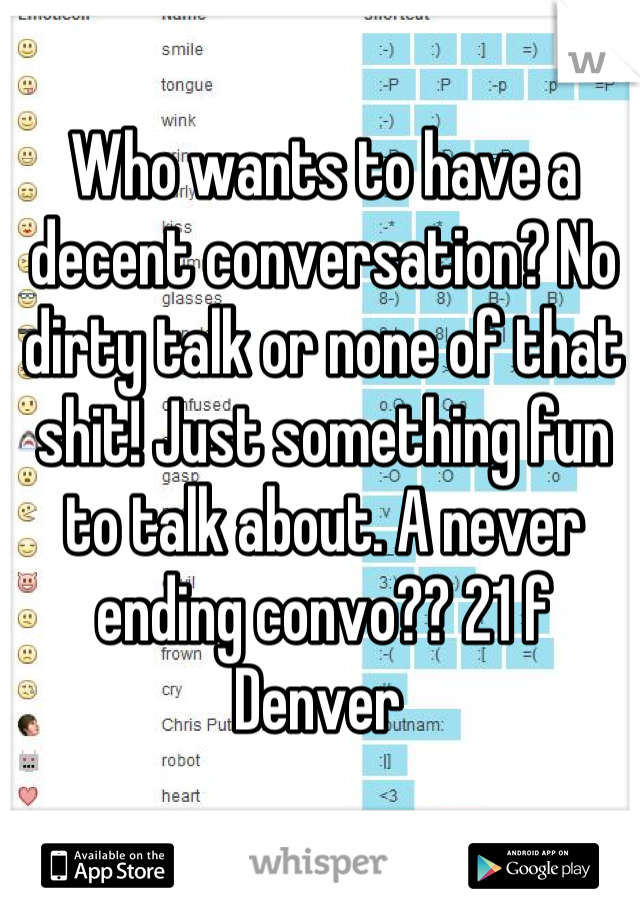 Who wants to have a decent conversation? No dirty talk or none of that shit! Just something fun to talk about. A never ending convo?? 21 f Denver 