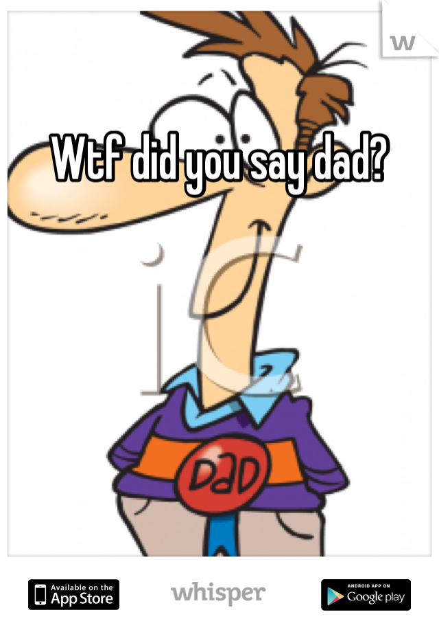 Wtf did you say dad?