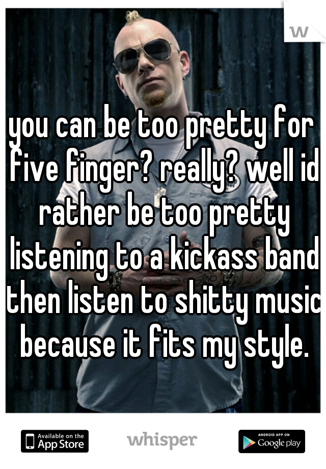 you can be too pretty for five finger? really? well id rather be too pretty listening to a kickass band then listen to shitty music because it fits my style.