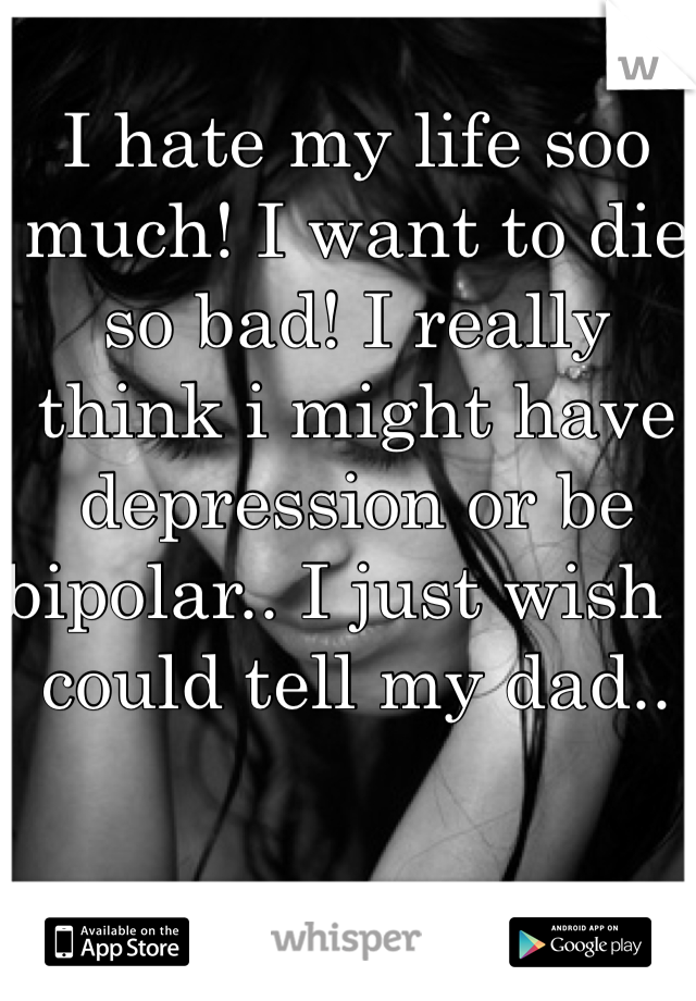 I hate my life soo much! I want to die so bad! I really think i might have depression or be bipolar.. I just wish i could tell my dad..