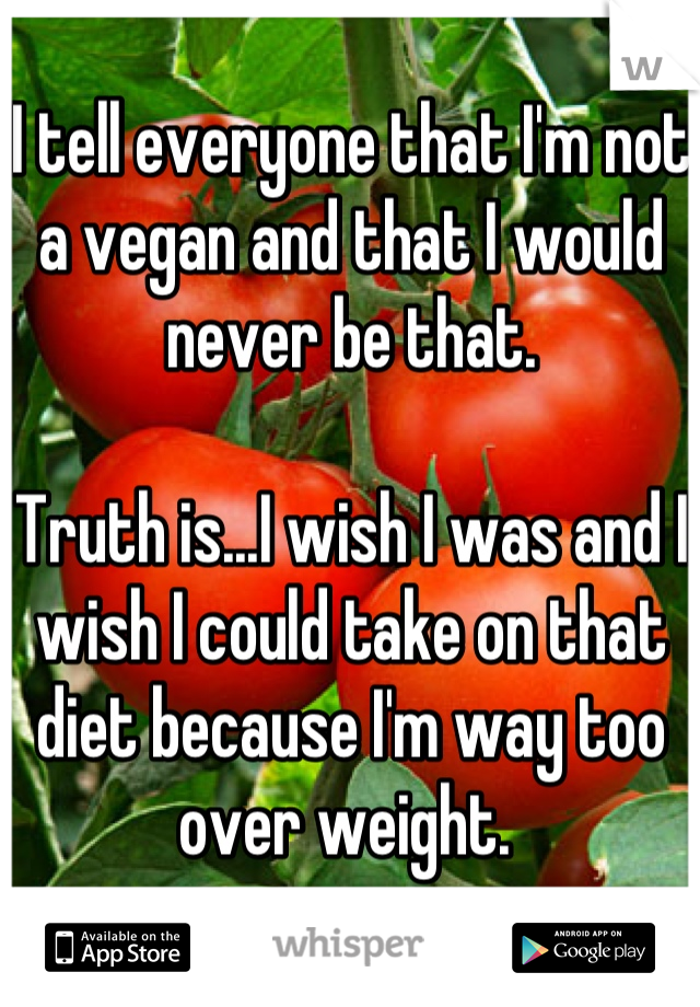 I tell everyone that I'm not a vegan and that I would never be that.

Truth is...I wish I was and I wish I could take on that diet because I'm way too over weight. 