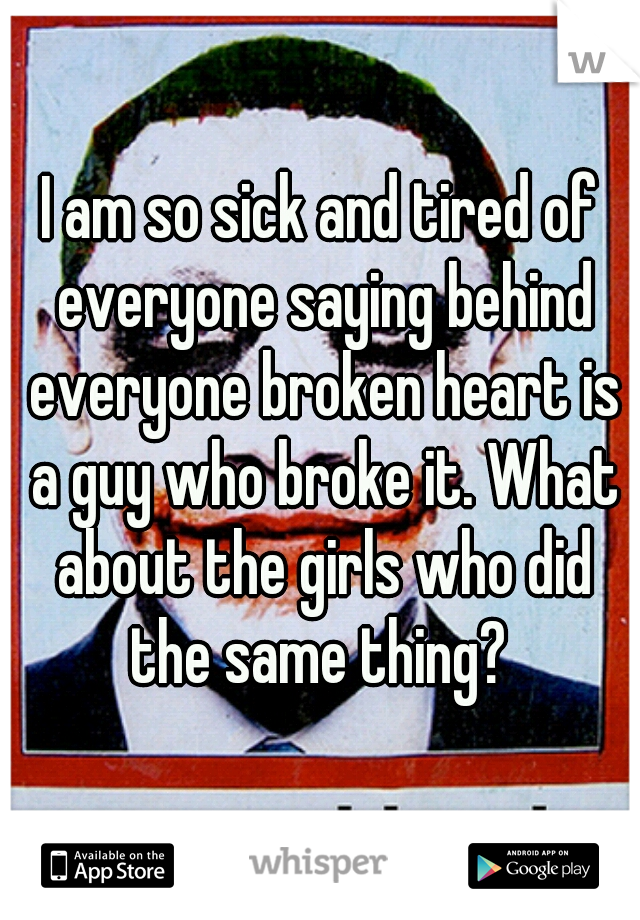 I am so sick and tired of everyone saying behind everyone broken heart is a guy who broke it. What about the girls who did the same thing? 