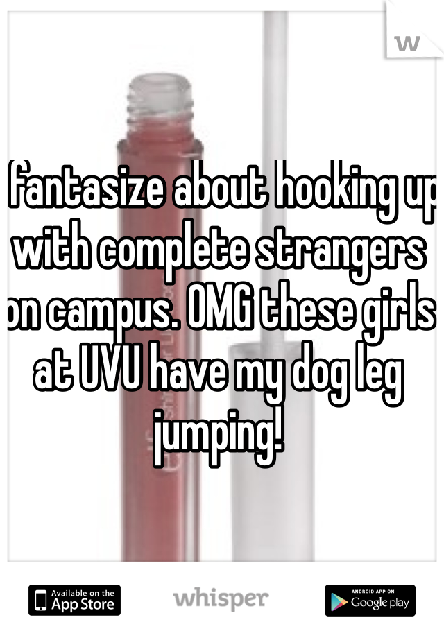 I fantasize about hooking up with complete strangers on campus. OMG these girls at UVU have my dog leg jumping!