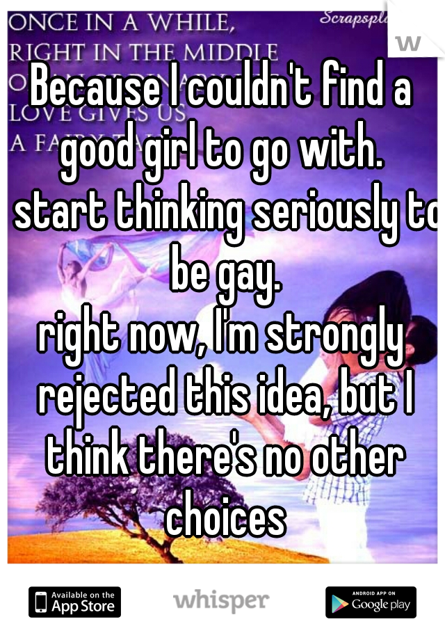Because I couldn't find a good girl to go with. 

I start thinking seriously to be gay.

right now, I'm strongly rejected this idea, but I think there's no other choices