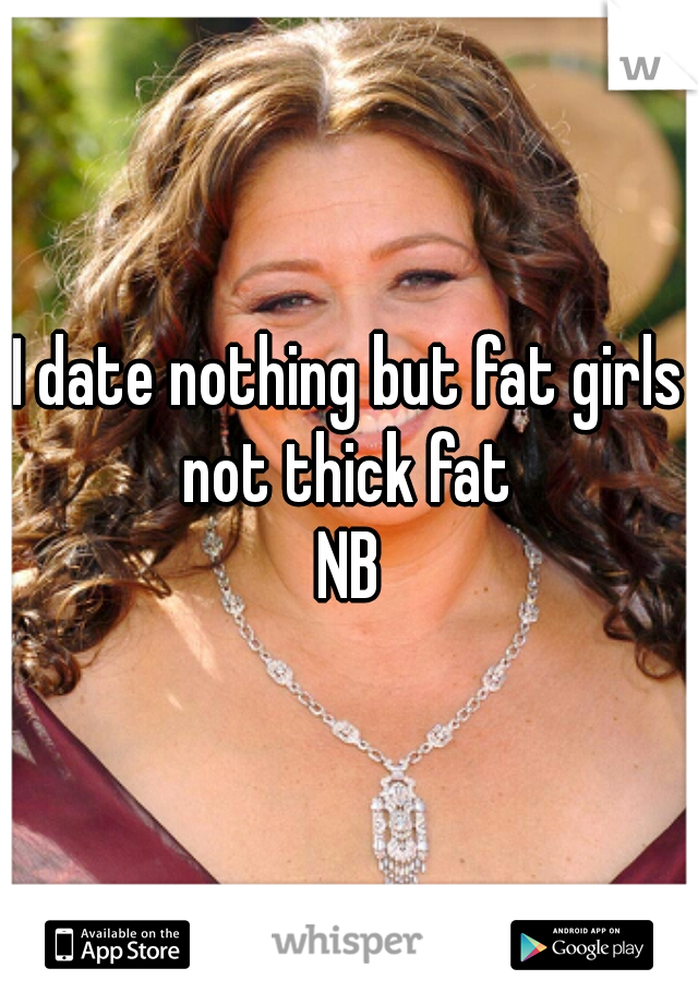 I date nothing but fat girls not thick fat 
NB