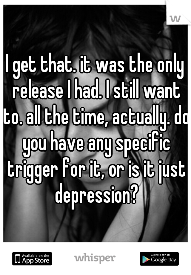 I get that. it was the only release I had. I still want to. all the time, actually. do you have any specific trigger for it, or is it just depression?