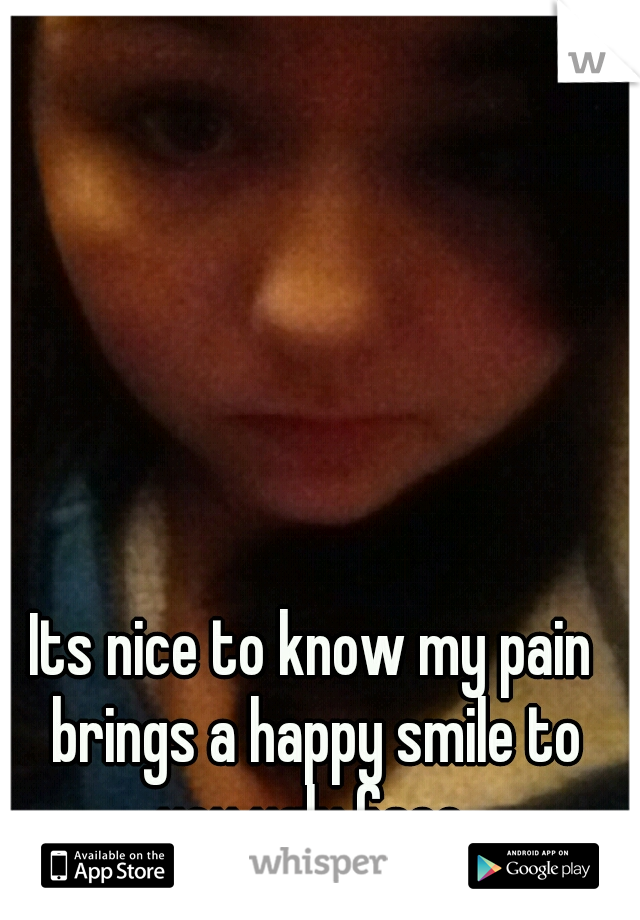 Its nice to know my pain brings a happy smile to you ugly face.
