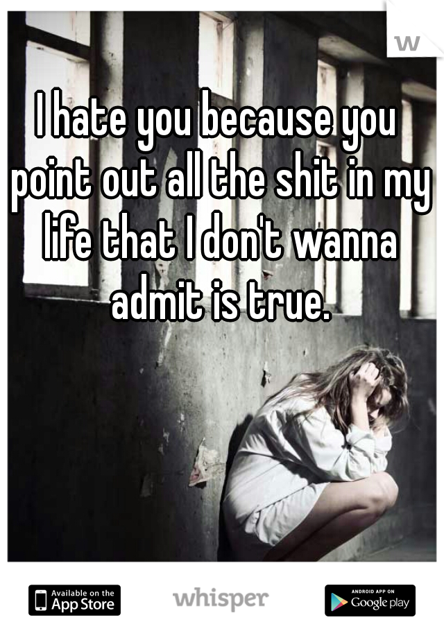 I hate you because you point out all the shit in my life that I don't wanna admit is true.